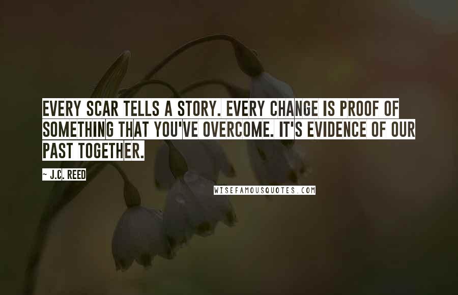 J.C. Reed Quotes: Every scar tells a story. Every change is proof of something that you've overcome. It's evidence of our past together.