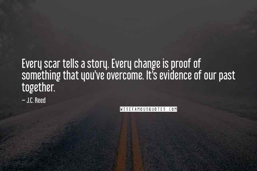 J.C. Reed Quotes: Every scar tells a story. Every change is proof of something that you've overcome. It's evidence of our past together.