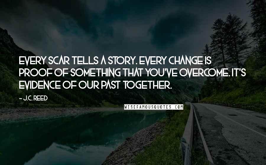 J.C. Reed Quotes: Every scar tells a story. Every change is proof of something that you've overcome. It's evidence of our past together.