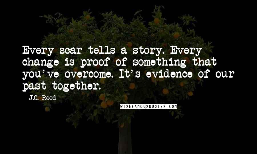 J.C. Reed Quotes: Every scar tells a story. Every change is proof of something that you've overcome. It's evidence of our past together.