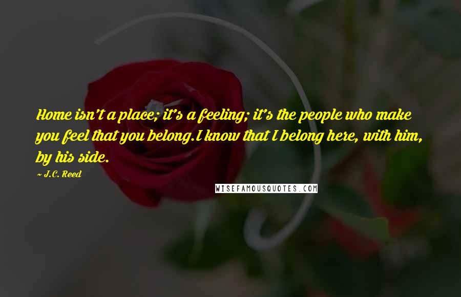 J.C. Reed Quotes: Home isn't a place; it's a feeling; it's the people who make you feel that you belong.I know that I belong here, with him, by his side.