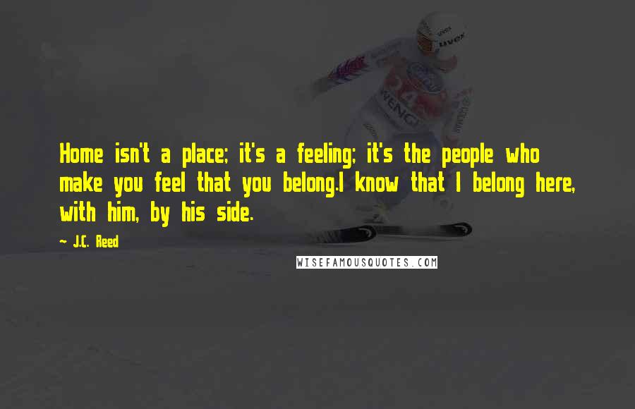 J.C. Reed Quotes: Home isn't a place; it's a feeling; it's the people who make you feel that you belong.I know that I belong here, with him, by his side.