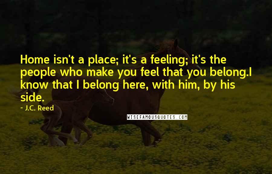 J.C. Reed Quotes: Home isn't a place; it's a feeling; it's the people who make you feel that you belong.I know that I belong here, with him, by his side.