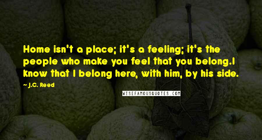 J.C. Reed Quotes: Home isn't a place; it's a feeling; it's the people who make you feel that you belong.I know that I belong here, with him, by his side.