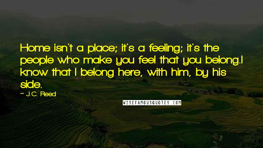 J.C. Reed Quotes: Home isn't a place; it's a feeling; it's the people who make you feel that you belong.I know that I belong here, with him, by his side.