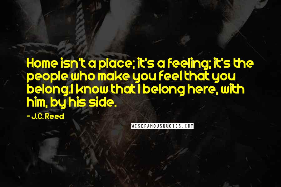 J.C. Reed Quotes: Home isn't a place; it's a feeling; it's the people who make you feel that you belong.I know that I belong here, with him, by his side.