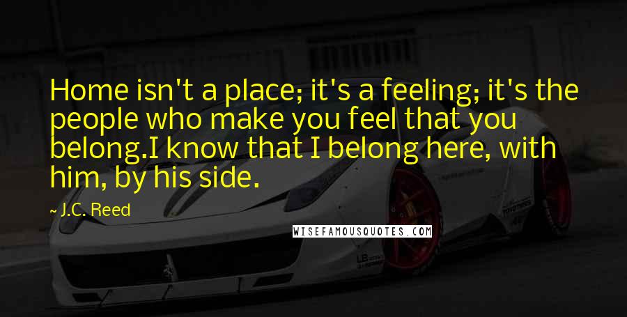 J.C. Reed Quotes: Home isn't a place; it's a feeling; it's the people who make you feel that you belong.I know that I belong here, with him, by his side.