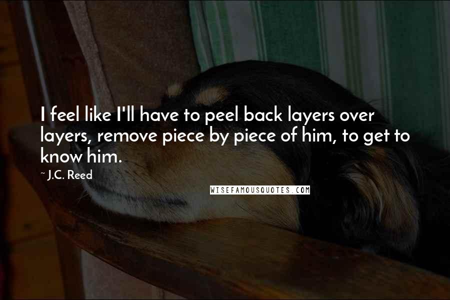 J.C. Reed Quotes: I feel like I'll have to peel back layers over layers, remove piece by piece of him, to get to know him.