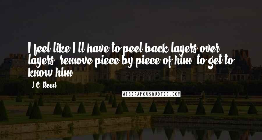 J.C. Reed Quotes: I feel like I'll have to peel back layers over layers, remove piece by piece of him, to get to know him.