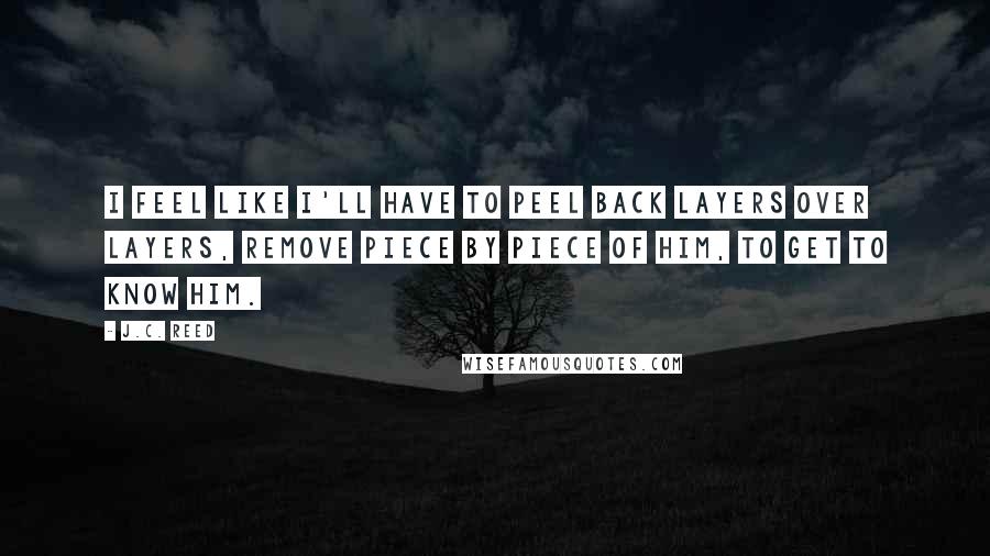 J.C. Reed Quotes: I feel like I'll have to peel back layers over layers, remove piece by piece of him, to get to know him.