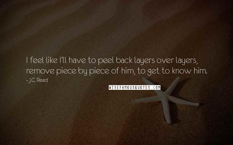 J.C. Reed Quotes: I feel like I'll have to peel back layers over layers, remove piece by piece of him, to get to know him.