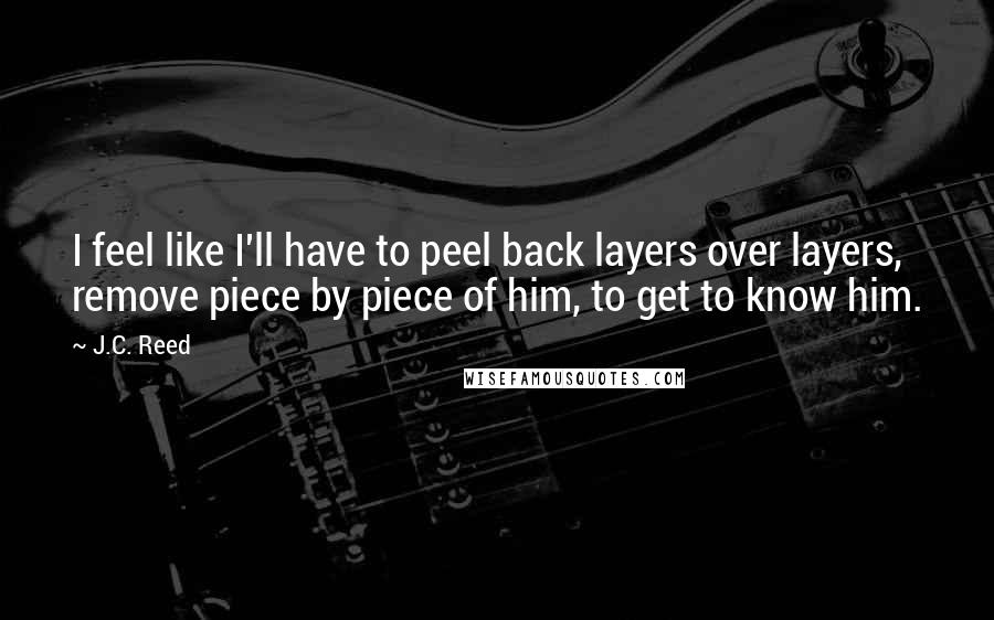 J.C. Reed Quotes: I feel like I'll have to peel back layers over layers, remove piece by piece of him, to get to know him.