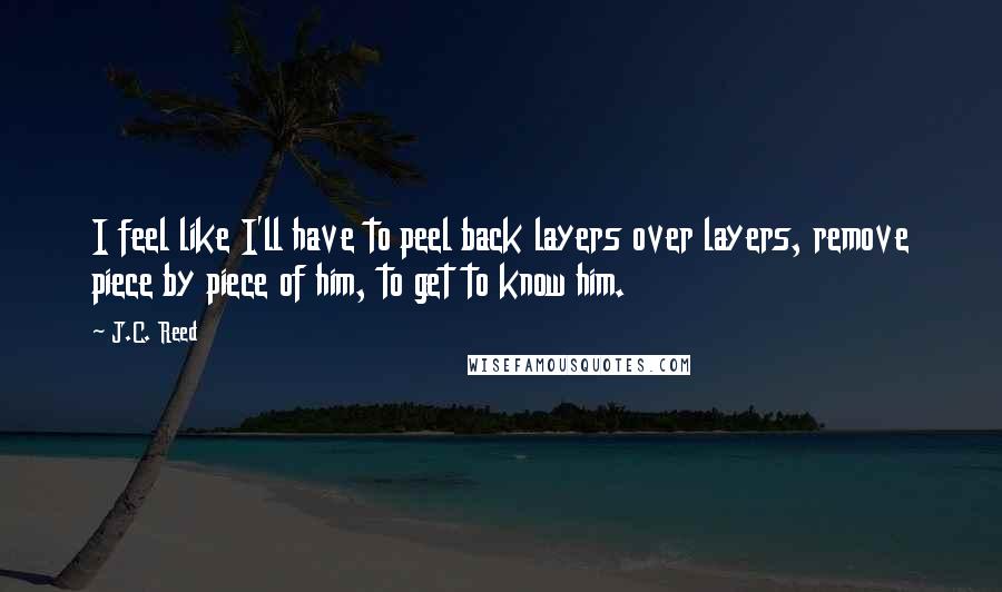 J.C. Reed Quotes: I feel like I'll have to peel back layers over layers, remove piece by piece of him, to get to know him.