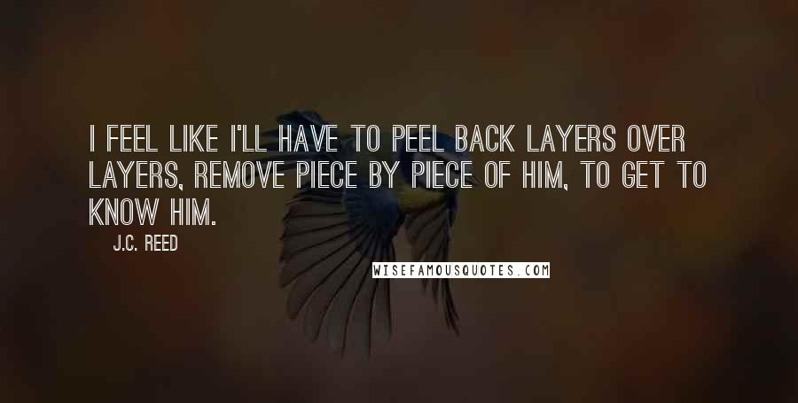 J.C. Reed Quotes: I feel like I'll have to peel back layers over layers, remove piece by piece of him, to get to know him.
