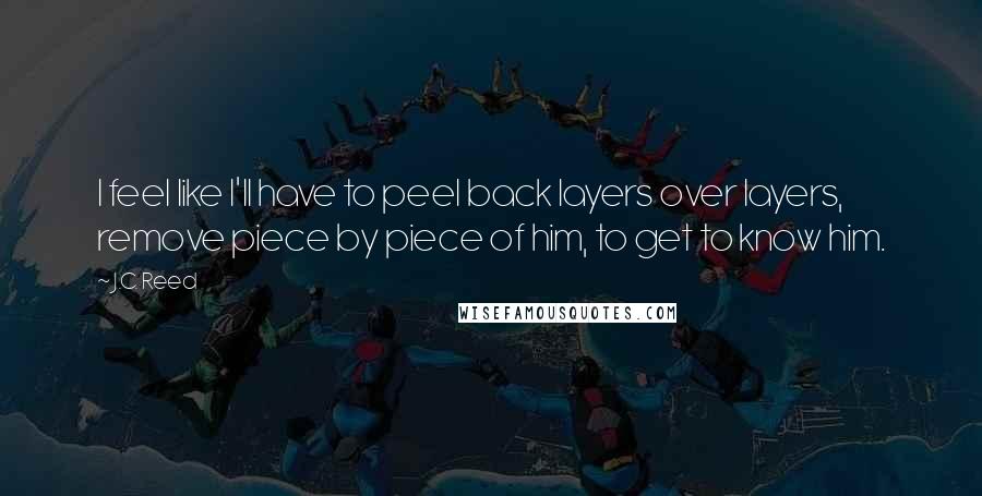 J.C. Reed Quotes: I feel like I'll have to peel back layers over layers, remove piece by piece of him, to get to know him.