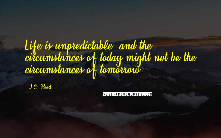 J.C. Reed Quotes: Life is unpredictable, and the circumstances of today might not be the circumstances of tomorrow.