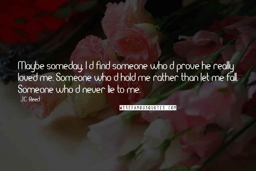 J.C. Reed Quotes: Maybe someday, I'd find someone who'd prove he really loved me. Someone who'd hold me rather than let me fall. Someone who'd never lie to me.