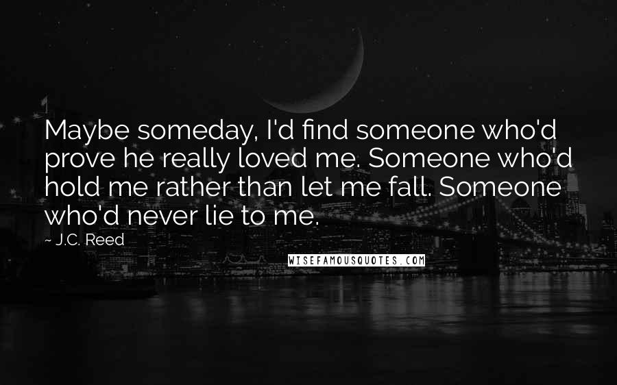 J.C. Reed Quotes: Maybe someday, I'd find someone who'd prove he really loved me. Someone who'd hold me rather than let me fall. Someone who'd never lie to me.