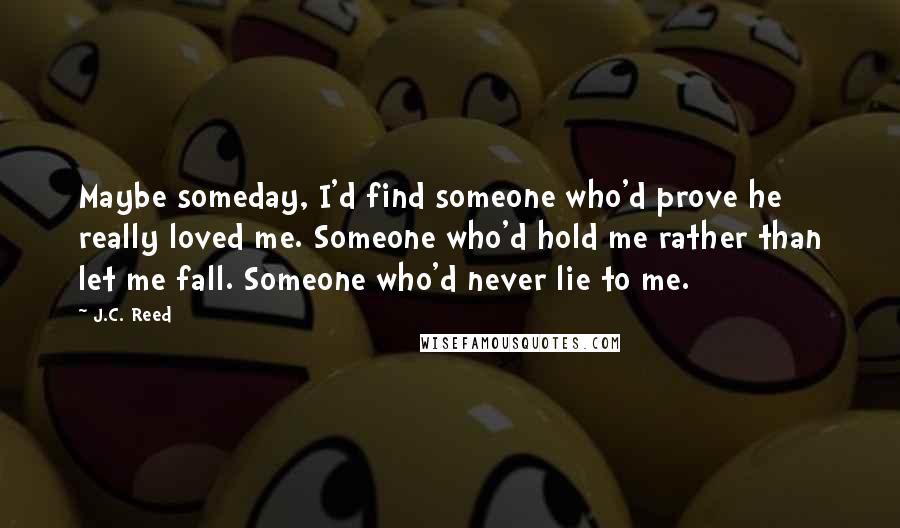 J.C. Reed Quotes: Maybe someday, I'd find someone who'd prove he really loved me. Someone who'd hold me rather than let me fall. Someone who'd never lie to me.