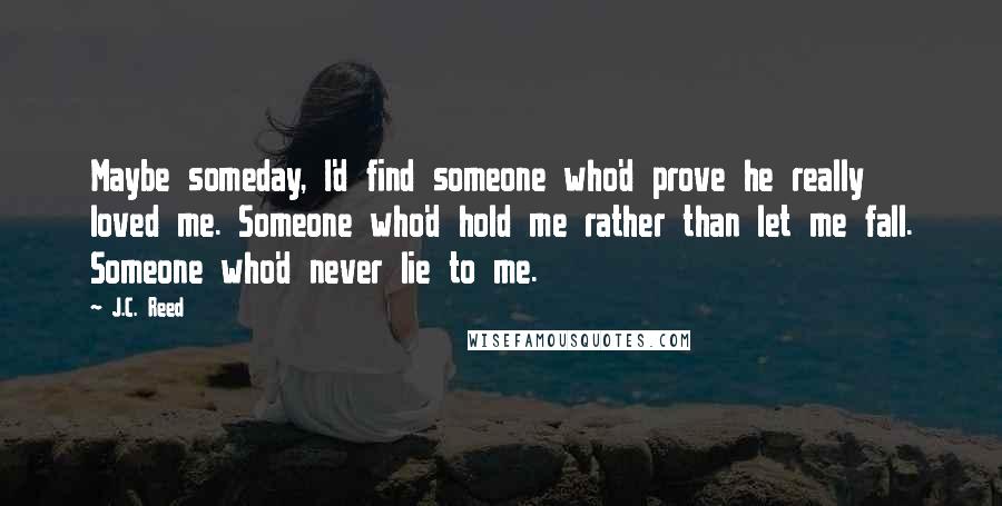 J.C. Reed Quotes: Maybe someday, I'd find someone who'd prove he really loved me. Someone who'd hold me rather than let me fall. Someone who'd never lie to me.