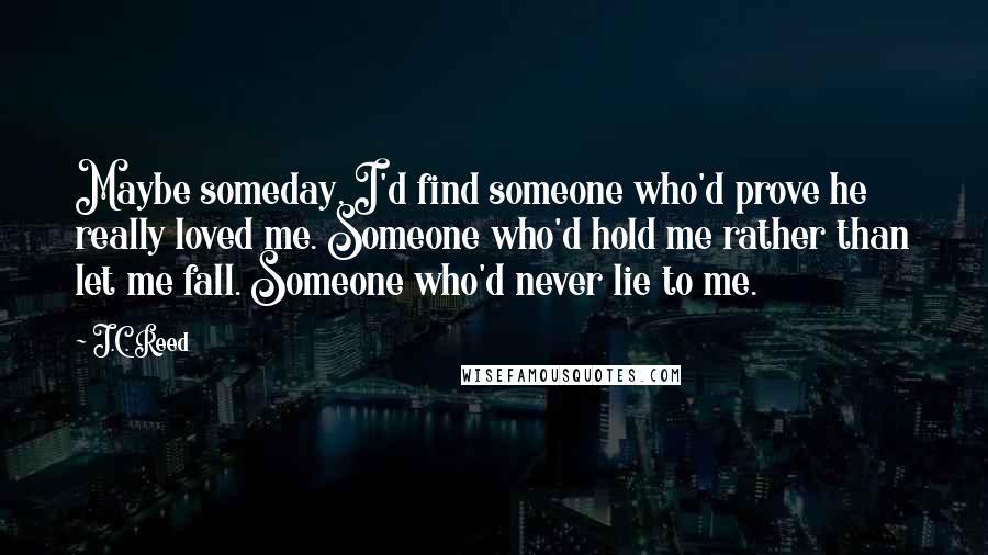 J.C. Reed Quotes: Maybe someday, I'd find someone who'd prove he really loved me. Someone who'd hold me rather than let me fall. Someone who'd never lie to me.