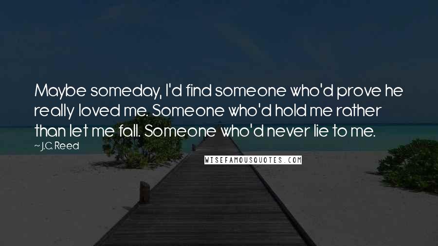 J.C. Reed Quotes: Maybe someday, I'd find someone who'd prove he really loved me. Someone who'd hold me rather than let me fall. Someone who'd never lie to me.