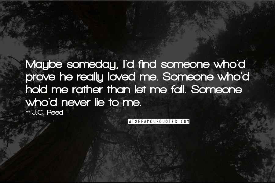 J.C. Reed Quotes: Maybe someday, I'd find someone who'd prove he really loved me. Someone who'd hold me rather than let me fall. Someone who'd never lie to me.