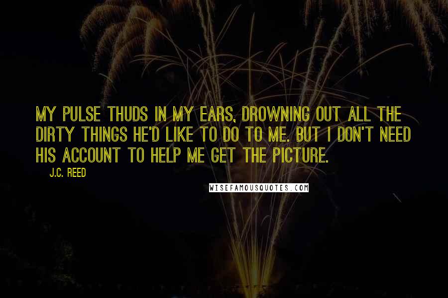 J.C. Reed Quotes: My pulse thuds in my ears, drowning out all the dirty things he'd like to do to me. But I don't need his account to help me get the picture.