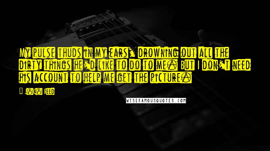 J.C. Reed Quotes: My pulse thuds in my ears, drowning out all the dirty things he'd like to do to me. But I don't need his account to help me get the picture.