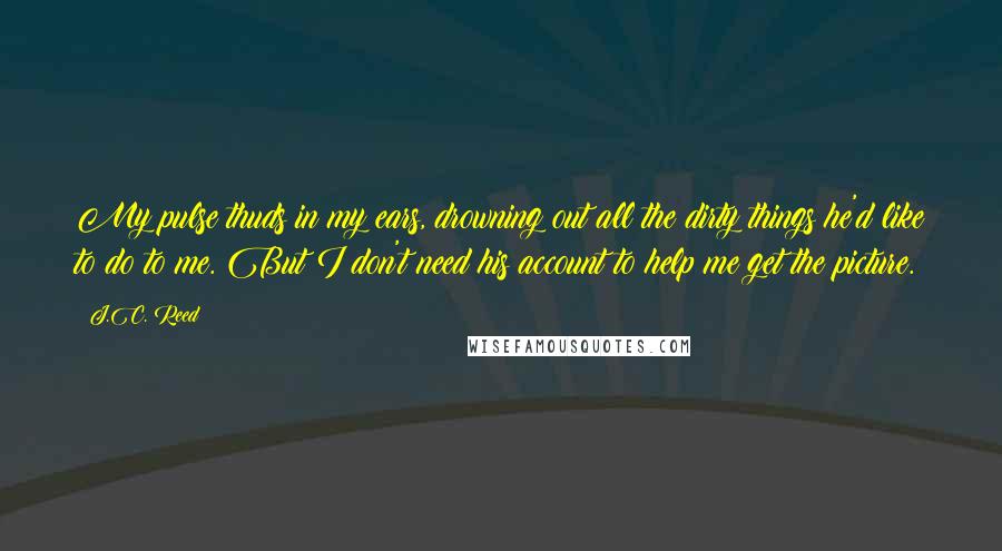 J.C. Reed Quotes: My pulse thuds in my ears, drowning out all the dirty things he'd like to do to me. But I don't need his account to help me get the picture.