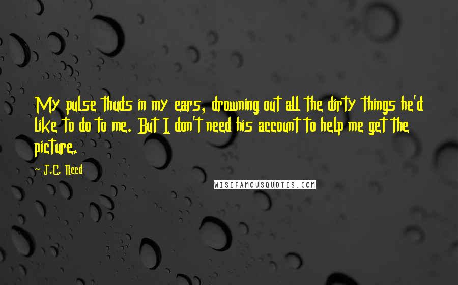 J.C. Reed Quotes: My pulse thuds in my ears, drowning out all the dirty things he'd like to do to me. But I don't need his account to help me get the picture.