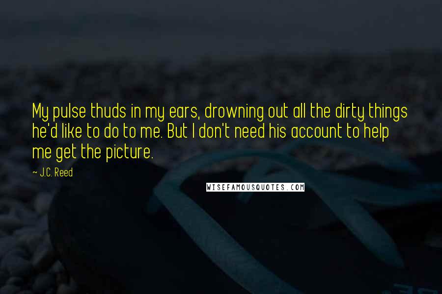 J.C. Reed Quotes: My pulse thuds in my ears, drowning out all the dirty things he'd like to do to me. But I don't need his account to help me get the picture.