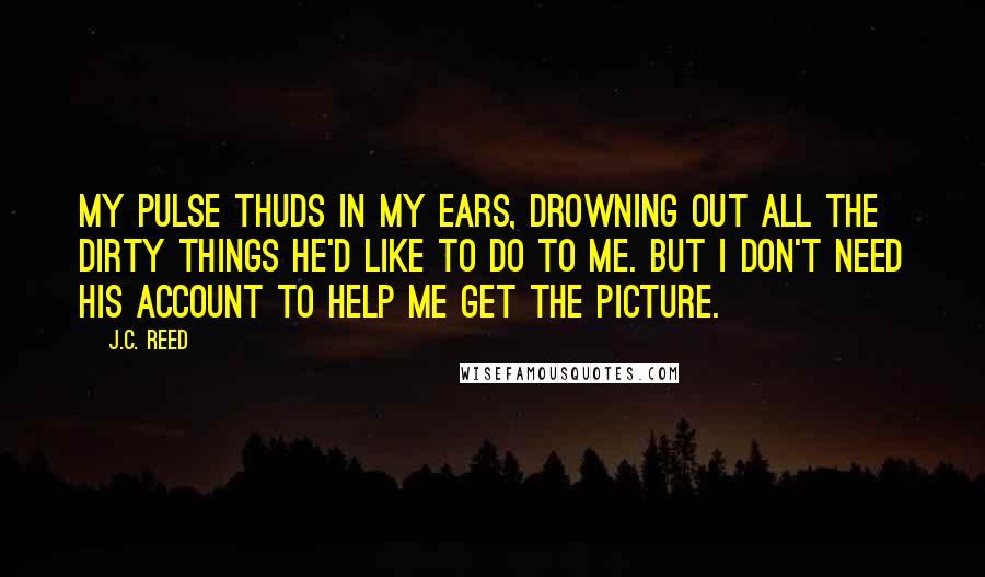 J.C. Reed Quotes: My pulse thuds in my ears, drowning out all the dirty things he'd like to do to me. But I don't need his account to help me get the picture.