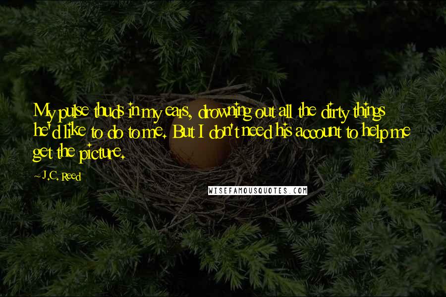 J.C. Reed Quotes: My pulse thuds in my ears, drowning out all the dirty things he'd like to do to me. But I don't need his account to help me get the picture.