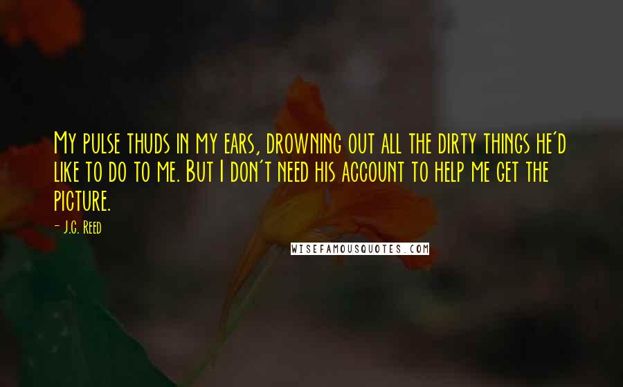 J.C. Reed Quotes: My pulse thuds in my ears, drowning out all the dirty things he'd like to do to me. But I don't need his account to help me get the picture.