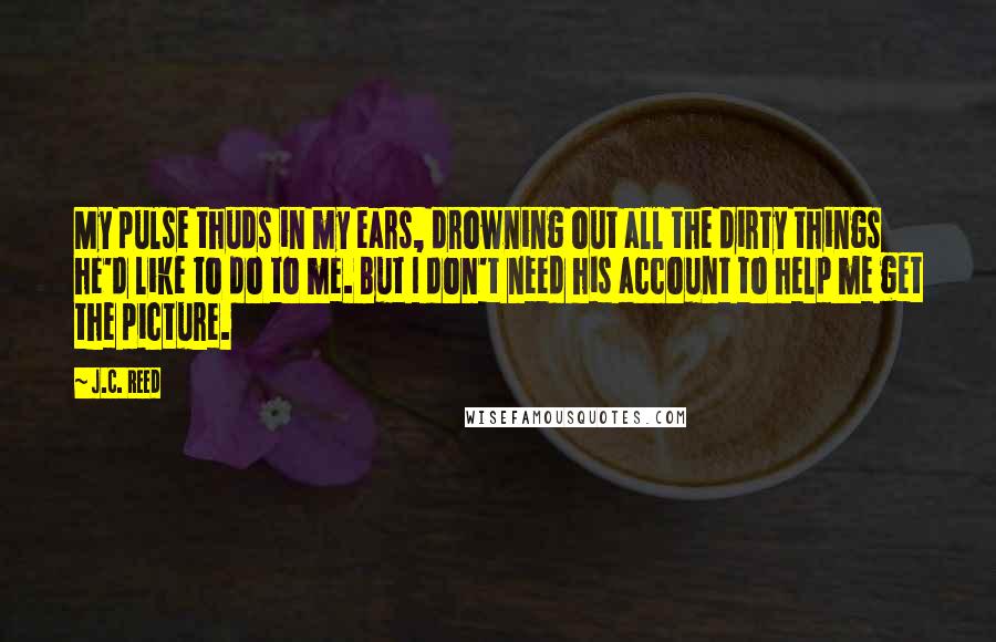 J.C. Reed Quotes: My pulse thuds in my ears, drowning out all the dirty things he'd like to do to me. But I don't need his account to help me get the picture.