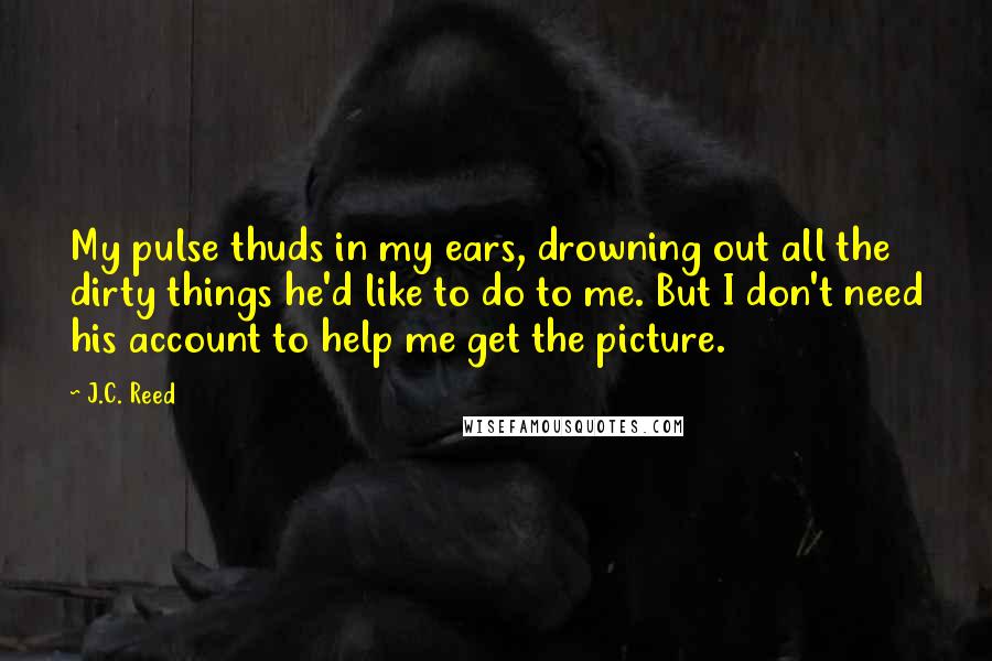 J.C. Reed Quotes: My pulse thuds in my ears, drowning out all the dirty things he'd like to do to me. But I don't need his account to help me get the picture.