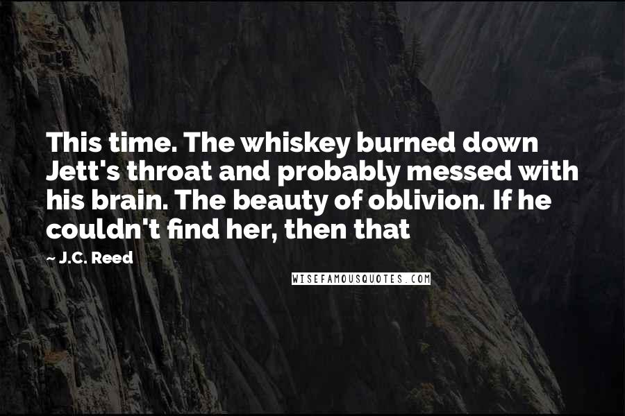 J.C. Reed Quotes: This time. The whiskey burned down Jett's throat and probably messed with his brain. The beauty of oblivion. If he couldn't find her, then that