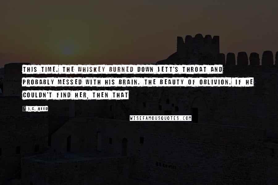 J.C. Reed Quotes: This time. The whiskey burned down Jett's throat and probably messed with his brain. The beauty of oblivion. If he couldn't find her, then that