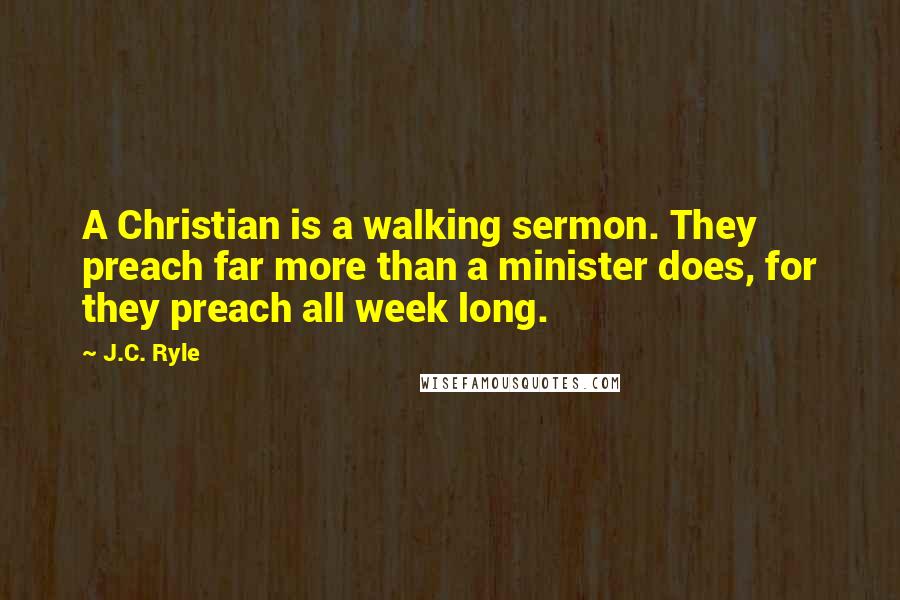 J.C. Ryle Quotes: A Christian is a walking sermon. They preach far more than a minister does, for they preach all week long.