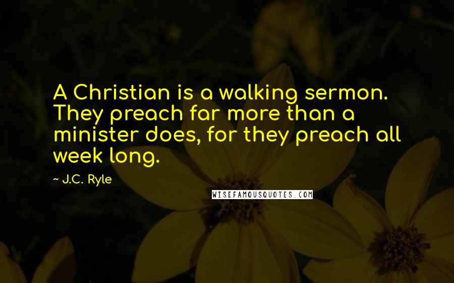 J.C. Ryle Quotes: A Christian is a walking sermon. They preach far more than a minister does, for they preach all week long.