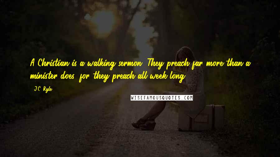 J.C. Ryle Quotes: A Christian is a walking sermon. They preach far more than a minister does, for they preach all week long.