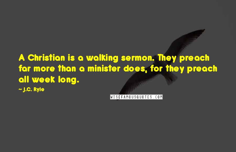 J.C. Ryle Quotes: A Christian is a walking sermon. They preach far more than a minister does, for they preach all week long.