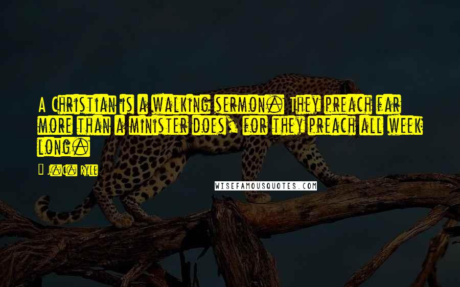 J.C. Ryle Quotes: A Christian is a walking sermon. They preach far more than a minister does, for they preach all week long.