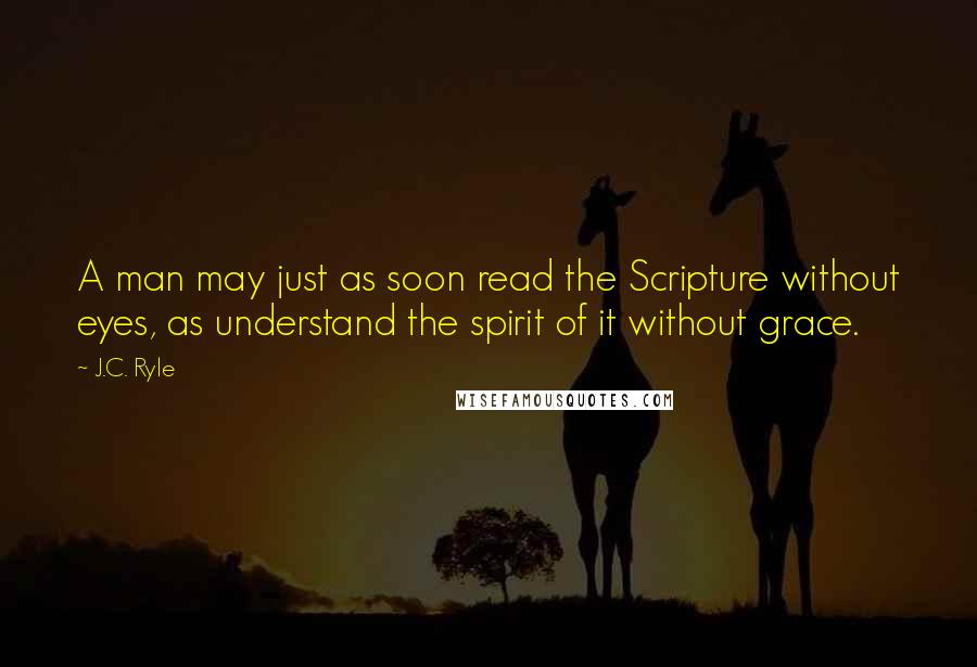 J.C. Ryle Quotes: A man may just as soon read the Scripture without eyes, as understand the spirit of it without grace.