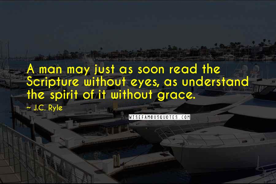 J.C. Ryle Quotes: A man may just as soon read the Scripture without eyes, as understand the spirit of it without grace.