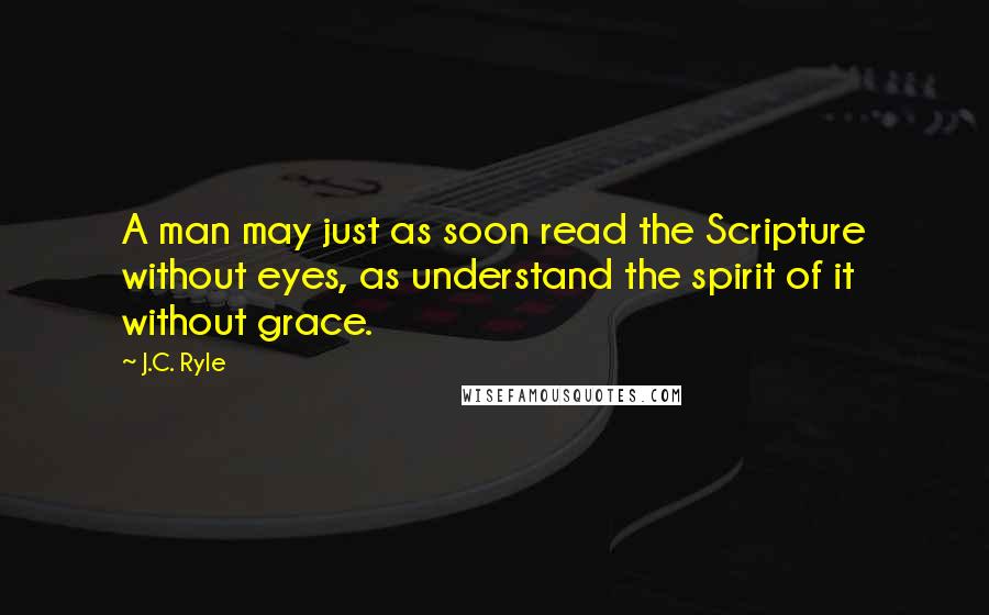 J.C. Ryle Quotes: A man may just as soon read the Scripture without eyes, as understand the spirit of it without grace.