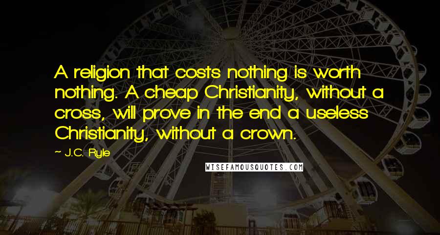 J.C. Ryle Quotes: A religion that costs nothing is worth nothing. A cheap Christianity, without a cross, will prove in the end a useless Christianity, without a crown.