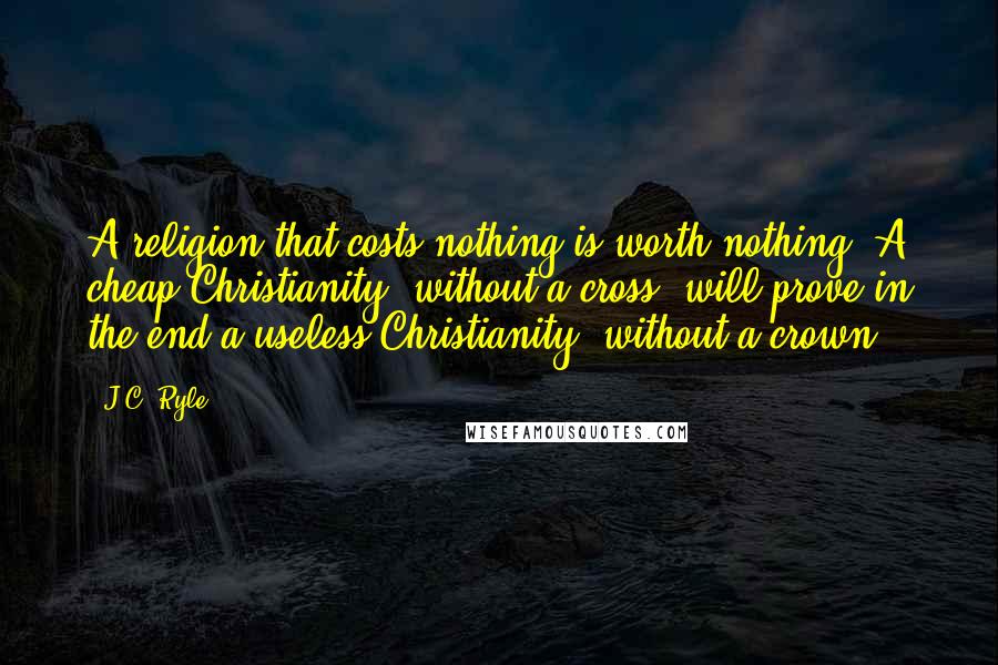 J.C. Ryle Quotes: A religion that costs nothing is worth nothing. A cheap Christianity, without a cross, will prove in the end a useless Christianity, without a crown.
