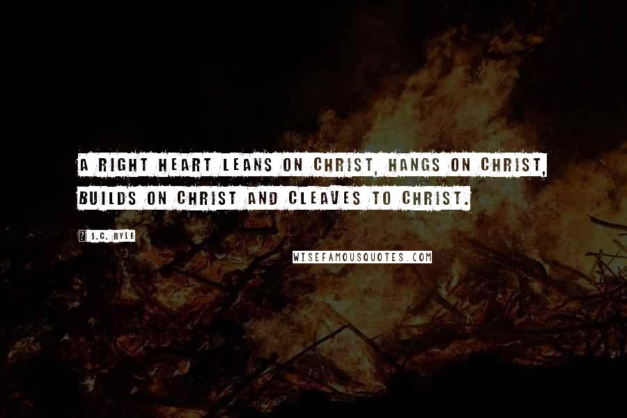 J.C. Ryle Quotes: A right heart leans on Christ, hangs on Christ, builds on Christ and cleaves to Christ.